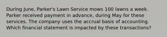 During June, Parker's Lawn Service mows 100 lawns a week. Parker received payment in advance, during May for these services. The company uses the accrual basis of accounting. Which financial statement is impacted by these transactions?