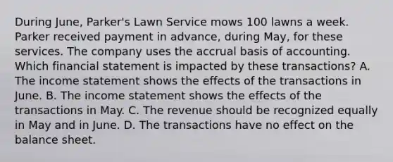 During June, Parker's Lawn Service mows 100 lawns a week. Parker received payment in advance, during May, for these services. The company uses the accrual basis of accounting. Which financial statement is impacted by these transactions? A. The income statement shows the effects of the transactions in June. B. The income statement shows the effects of the transactions in May. C. The revenue should be recognized equally in May and in June. D. The transactions have no effect on the balance sheet.