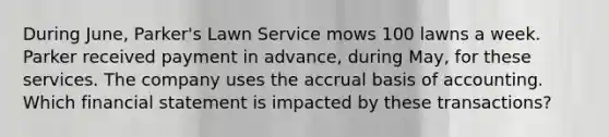 During June, Parker's Lawn Service mows 100 lawns a week. Parker received payment in advance, during May, for these services. The company uses the accrual basis of accounting. Which financial statement is impacted by these transactions?