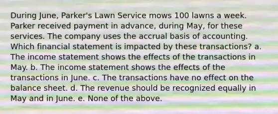 During June, Parker's Lawn Service mows 100 lawns a week. Parker received payment in advance, during May, for these services. The company uses the accrual basis of accounting. Which financial statement is impacted by these transactions? a. The income statement shows the effects of the transactions in May. b. The income statement shows the effects of the transactions in June. c. The transactions have no effect on the balance sheet. d. The revenue should be recognized equally in May and in June. e. None of the above.