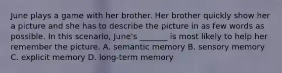 June plays a game with her brother. Her brother quickly show her a picture and she has to describe the picture in as few words as possible. In this scenario, June's _______ is most likely to help her remember the picture. A. semantic memory B. sensory memory C. explicit memory D. long-term memory