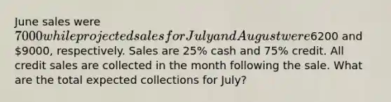 June sales were 7000 while projected sales for July and August were6200 and 9000, respectively. Sales are 25% cash and 75% credit. All credit sales are collected in the month following the sale. What are the total expected collections for July?