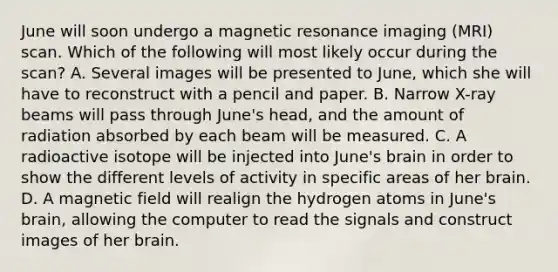 June will soon undergo a magnetic resonance imaging (MRI) scan. Which of the following will most likely occur during the scan? A. Several images will be presented to June, which she will have to reconstruct with a pencil and paper. B. Narrow X-ray beams will pass through June's head, and the amount of radiation absorbed by each beam will be measured. C. A radioactive isotope will be injected into June's brain in order to show the different levels of activity in specific areas of her brain. D. A magnetic field will realign the hydrogen atoms in June's brain, allowing the computer to read the signals and construct images of her brain.