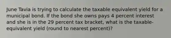 June Tavia is trying to calculate the taxable equivalent yield for a municipal bond. If the bond she owns pays 4 percent interest and she is in the 29 percent tax bracket, what is the taxable-equivalent yield (round to nearest percent)?