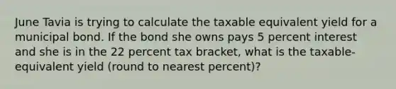 June Tavia is trying to calculate the taxable equivalent yield for a municipal bond. If the bond she owns pays 5 percent interest and she is in the 22 percent tax bracket, what is the taxable-equivalent yield (round to nearest percent)?