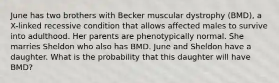 June has two brothers with Becker muscular dystrophy (BMD), a X-linked recessive condition that allows affected males to survive into adulthood. Her parents are phenotypically normal. She marries Sheldon who also has BMD. June and Sheldon have a daughter. What is the probability that this daughter will have BMD?