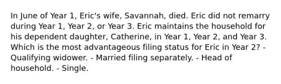 In June of Year 1, Eric's wife, Savannah, died. Eric did not remarry during Year 1, Year 2, or Year 3. Eric maintains the household for his dependent daughter, Catherine, in Year 1, Year 2, and Year 3. Which is the most advantageous filing status for Eric in Year 2? - Qualifying widower. - Married filing separately. - Head of household. - Single.