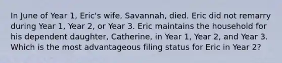 In June of Year 1, Eric's wife, Savannah, died. Eric did not remarry during Year 1, Year 2, or Year 3. Eric maintains the household for his dependent daughter, Catherine, in Year 1, Year 2, and Year 3. Which is the most advantageous filing status for Eric in Year 2?