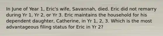 In June of Year 1, Eric's wife, Savannah, died. Eric did not remarry during Yr 1, Yr 2, or Yr 3. Eric maintains the household for his dependent daughter, Catherine, in Yr 1, 2, 3. Which is the most advantageous filing status for Eric in Yr 2?