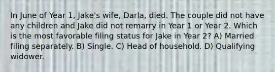 In June of Year 1, Jake's wife, Darla, died. The couple did not have any children and Jake did not remarry in Year 1 or Year 2. Which is the most favorable filing status for Jake in Year 2? A) Married filing separately. B) Single. C) Head of household. D) Qualifying widower.