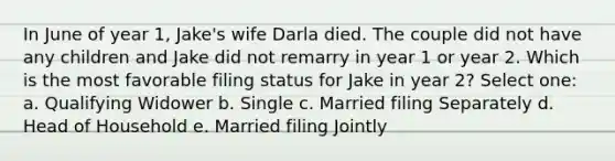 In June of year 1, Jake's wife Darla died. The couple did not have any children and Jake did not remarry in year 1 or year 2. Which is the most favorable filing status for Jake in year 2? Select one: a. Qualifying Widower b. Single c. Married filing Separately d. Head of Household e. Married filing Jointly