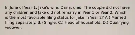 In June of Year 1, Jake's wife, Darla, died. The couple did not have any children and Jake did not remarry in Year 1 or Year 2. Which is the most favorable filing status for Jake in Year 2? A.) Married filing separately. B.) Single. C.) Head of household. D.) Qualifying widower.