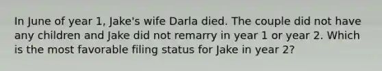 In June of year 1, Jake's wife Darla died. The couple did not have any children and Jake did not remarry in year 1 or year 2. Which is the most favorable filing status for Jake in year 2?