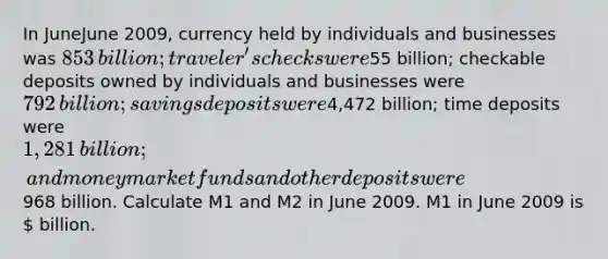 In JuneJune 2009​, currency held by individuals and businesses was ​853 ​billion; traveler's checks were ​55 ​billion; checkable deposits owned by individuals and businesses were ​792 ​billion; savings deposits were ​4,472 ​billion; time deposits were ​1,281 ​billion; and money market funds and other deposits were ​968 billion. Calculate M1 and M2 in June 2009. M1 in June 2009 is ​ billion.