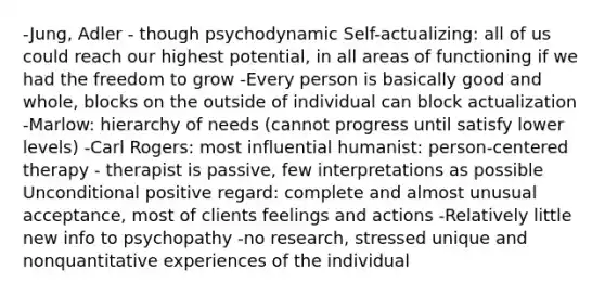 -Jung, Adler - though psychodynamic Self-actualizing: all of us could reach our highest potential, in all areas of functioning if we had the freedom to grow -Every person is basically good and whole, blocks on the outside of individual can block actualization -Marlow: hierarchy of needs (cannot progress until satisfy lower levels) -Carl Rogers: most influential humanist: person-centered therapy - therapist is passive, few interpretations as possible Unconditional positive regard: complete and almost unusual acceptance, most of clients feelings and actions -Relatively little new info to psychopathy -no research, stressed unique and nonquantitative experiences of the individual