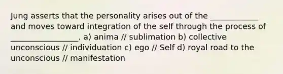 Jung asserts that the personality arises out of the ____________ and moves toward integration of the self through the process of _________________. a) anima // sublimation b) collective unconscious // individuation c) ego // Self d) royal road to the unconscious // manifestation