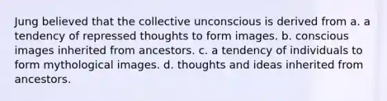 Jung believed that the collective unconscious is derived from a. a tendency of repressed thoughts to form images. b. conscious images inherited from ancestors. c. a tendency of individuals to form mythological images. d. thoughts and ideas inherited from ancestors.