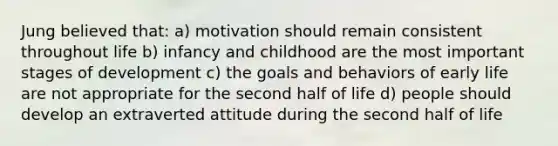 Jung believed that: a) motivation should remain consistent throughout life b) infancy and childhood are the most important stages of development c) the goals and behaviors of early life are not appropriate for the second half of life d) people should develop an extraverted attitude during the second half of life