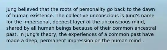 Jung believed that the roots of personality go back to the dawn of human existence. The collective unconscious is Jung's name for the impersonal, deepest layer of the unconscious mind, shared by all human beings because of their common ancestral past. In Jung's theory, the experiences of a common past have made a deep, permanent impression on the human mind .