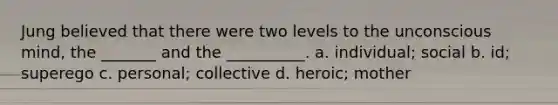 Jung believed that there were two levels to the unconscious mind, the _______ and the __________. a. individual; social b. id; superego c. personal; collective d. heroic; mother