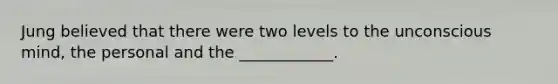 Jung believed that there were two levels to the unconscious mind, the personal and the ____________.