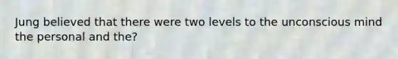 Jung believed that there were two levels to the unconscious mind the personal and the?