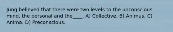 Jung believed that there were two levels to the unconscious mind, the personal and the____. A) Collective. B) Animus. C) Anima. D) Preconscious.