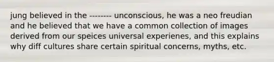 jung believed in the -------- unconscious, he was a neo freudian and he believed that we have a common collection of images derived from our speices universal experienes, and this explains why diff cultures share certain spiritual concerns, myths, etc.