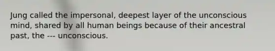 Jung called the impersonal, deepest layer of the unconscious mind, shared by all human beings because of their ancestral past, the --- unconscious.