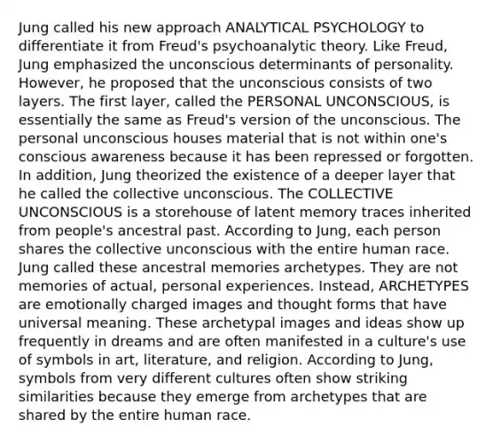 Jung called his new approach ANALYTICAL PSYCHOLOGY to differentiate it from Freud's psychoanalytic theory. Like Freud, Jung emphasized the unconscious determinants of personality. However, he proposed that the unconscious consists of two layers. The first layer, called the PERSONAL UNCONSCIOUS, is essentially the same as Freud's version of the unconscious. The personal unconscious houses material that is not within one's conscious awareness because it has been repressed or forgotten. In addition, Jung theorized the existence of a deeper layer that he called the collective unconscious. The COLLECTIVE UNCONSCIOUS is a storehouse of latent memory traces inherited from people's ancestral past. According to Jung, each person shares the collective unconscious with the entire human race. Jung called these ancestral memories archetypes. They are not memories of actual, personal experiences. Instead, ARCHETYPES are emotionally charged images and thought forms that have universal meaning. These archetypal images and ideas show up frequently in dreams and are often manifested in a culture's use of symbols in art, literature, and religion. According to Jung, symbols from very different cultures often show striking similarities because they emerge from archetypes that are shared by the entire human race.