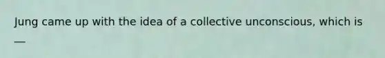 Jung came up with the idea of a collective unconscious, which is __