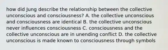 how did Jung describe the relationship between the collective unconscious and consciousness? A. the collective unconscious and consciousness are identical B. the collective unconscious never influences consciousness C. consciousness and the collective unconscious are in unending conflict D. the collective unconscious is made known to consciousness through symbols