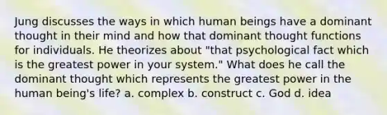 Jung discusses the ways in which human beings have a dominant thought in their mind and how that dominant thought functions for individuals. He theorizes about "that psychological fact which is the greatest power in your system." What does he call the dominant thought which represents the greatest power in the human being's life? a. complex b. construct c. God d. idea