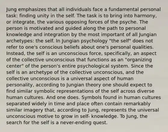 Jung emphasizes that all individuals face a fundamental personal task: finding unity in the self. The task is to bring into harmony, or integrate, the various opposing forces of the psyche. The person is motivated and guided along the path to personal knowledge and integration by the most important of all Jungian archetypes: the self. In Jungian psychology "the self" does not refer to one's conscious beliefs about one's personal qualities. Instead, the self is an unconscious force, specifically, an aspect of the collective unconscious that functions as an "organizing center" of the person's entire psychological system. Since the self is an archetype of the collective unconscious, and the collective unconscious is a universal aspect of human personality, according to Jungian theory one should expect to find similar symbolic representations of the self across diverse human cultures. And one does. Symbols found in human cultures separated widely in time and place often contain remarkably similar imagery that, according to Jung, represents the universal unconscious motive to grow in self- knowledge. To Jung, the search for the self is a never-ending quest.