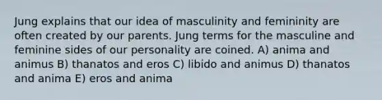 Jung explains that our idea of masculinity and femininity are often created by our parents. Jung terms for the masculine and feminine sides of our personality are coined. A) anima and animus B) thanatos and eros C) libido and animus D) thanatos and anima E) eros and anima