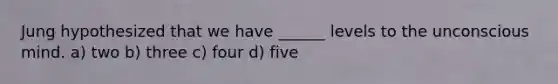 Jung hypothesized that we have ______ levels to the unconscious mind. a) two b) three c) four d) five