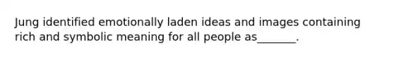 Jung identified emotionally laden ideas and images containing rich and symbolic meaning for all people as_______.