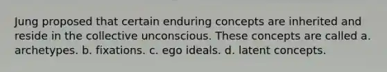 Jung proposed that certain enduring concepts are inherited and reside in the collective unconscious. These concepts are called a. archetypes. b. fixations. c. ego ideals. d. latent concepts.