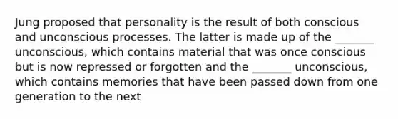 Jung proposed that personality is the result of both conscious and unconscious processes. The latter is made up of the _______ unconscious, which contains material that was once conscious but is now repressed or forgotten and the _______ unconscious, which contains memories that have been passed down from one generation to the next