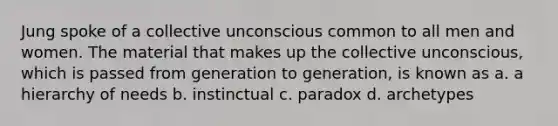 Jung spoke of a collective unconscious common to all men and women. The material that makes up the collective unconscious, which is passed from generation to generation, is known as a. a hierarchy of needs b. instinctual c. paradox d. archetypes