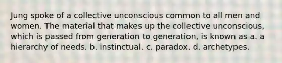 Jung spoke of a collective unconscious common to all men and women. The material that makes up the collective unconscious, which is passed from generation to generation, is known as a. a hierarchy of needs. b. instinctual. c. paradox. d. archetypes.