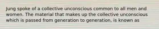 Jung spoke of a collective unconscious common to all men and women. The material that makes up the collective unconscious which is passed from generation to generation, is known as