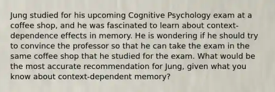 Jung studied for his upcoming Cognitive Psychology exam at a coffee shop, and he was fascinated to learn about context-dependence effects in memory. He is wondering if he should try to convince the professor so that he can take the exam in the same coffee shop that he studied for the exam. What would be the most accurate recommendation for Jung, given what you know about context-dependent memory?