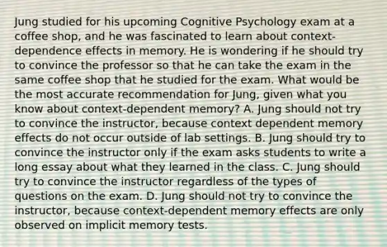 Jung studied for his upcoming Cognitive Psychology exam at a coffee shop, and he was fascinated to learn about context-dependence effects in memory. He is wondering if he should try to convince the professor so that he can take the exam in the same coffee shop that he studied for the exam. What would be the most accurate recommendation for Jung, given what you know about context-dependent memory? A. Jung should not try to convince the instructor, because context dependent memory effects do not occur outside of lab settings. B. Jung should try to convince the instructor only if the exam asks students to write a long essay about what they learned in the class. C. Jung should try to convince the instructor regardless of the types of questions on the exam. D. Jung should not try to convince the instructor, because context-dependent memory effects are only observed on implicit memory tests.