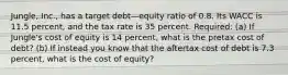 Jungle, Inc., has a target debt—equity ratio of 0.8. Its WACC is 11.5 percent, and the tax rate is 35 percent. Required: (a) If Jungle's cost of equity is 14 percent, what is the pretax cost of debt? (b) If instead you know that the aftertax cost of debt is 7.3 percent, what is the cost of equity?