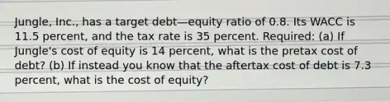 Jungle, Inc., has a target debt—equity ratio of 0.8. Its WACC is 11.5 percent, and the tax rate is 35 percent. Required: (a) If Jungle's cost of equity is 14 percent, what is the pretax cost of debt? (b) If instead you know that the aftertax cost of debt is 7.3 percent, what is the cost of equity?