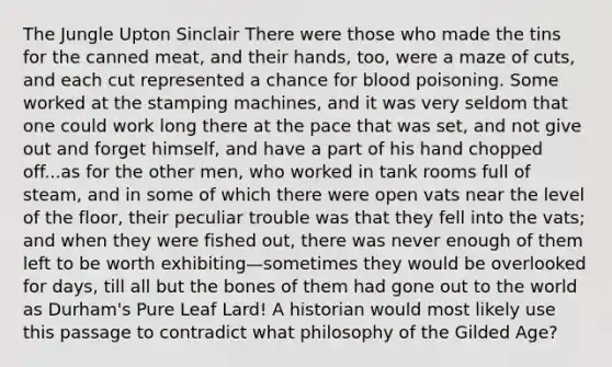 The Jungle Upton Sinclair There were those who made the tins for the canned meat, and their hands, too, were a maze of cuts, and each cut represented a chance for blood poisoning. Some worked at the stamping machines, and it was very seldom that one could work long there at the pace that was set, and not give out and forget himself, and have a part of his hand chopped off...as for the other men, who worked in tank rooms full of steam, and in some of which there were open vats near the level of the floor, their peculiar trouble was that they fell into the vats; and when they were fished out, there was never enough of them left to be worth exhibiting—sometimes they would be overlooked for days, till all but the bones of them had gone out to the world as Durham's Pure Leaf Lard! A historian would most likely use this passage to contradict what philosophy of the Gilded Age?