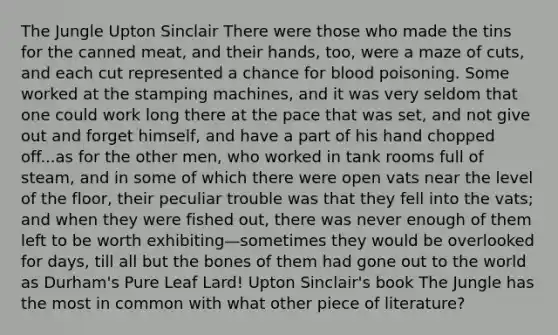 The Jungle Upton Sinclair There were those who made the tins for the canned meat, and their hands, too, were a maze of cuts, and each cut represented a chance for blood poisoning. Some worked at the stamping machines, and it was very seldom that one could work long there at the pace that was set, and not give out and forget himself, and have a part of his hand chopped off...as for the other men, who worked in tank rooms full of steam, and in some of which there were open vats near the level of the floor, their peculiar trouble was that they fell into the vats; and when they were fished out, there was never enough of them left to be worth exhibiting—sometimes they would be overlooked for days, till all but the bones of them had gone out to the world as Durham's Pure Leaf Lard! Upton Sinclair's book The Jungle has the most in common with what other piece of literature?