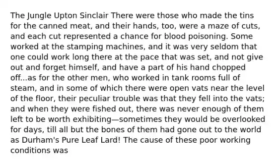 The Jungle Upton Sinclair There were those who made the tins for the canned meat, and their hands, too, were a maze of cuts, and each cut represented a chance for blood poisoning. Some worked at the stamping machines, and it was very seldom that one could work long there at the pace that was set, and not give out and forget himself, and have a part of his hand chopped off...as for the other men, who worked in tank rooms full of steam, and in some of which there were open vats near the level of the floor, their peculiar trouble was that they fell into the vats; and when they were fished out, there was never enough of them left to be worth exhibiting—sometimes they would be overlooked for days, till all but the bones of them had gone out to the world as Durham's Pure Leaf Lard! The cause of these poor working conditions was