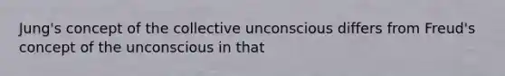 Jung's concept of the collective unconscious differs from Freud's concept of the unconscious in that